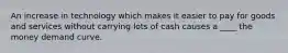 An increase in technology which makes it easier to pay for goods and services without carrying lots of cash causes a ____ the money demand curve.