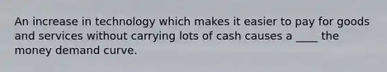 An increase in technology which makes it easier to pay for goods and services without carrying lots of cash causes a ____ the money demand curve.