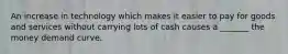 An increase in technology which makes it easier to pay for goods and services without carrying lots of cash causes a _______ the money demand curve.