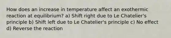 How does an increase in temperature affect an exothermic reaction at equilibrium? a) Shift right due to Le Chatelier's principle b) Shift left due to Le Chatelier's principle c) No effect d) Reverse the reaction