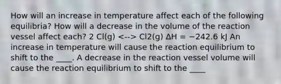 How will an increase in temperature affect each of the following equilibria? How will a decrease in the volume of the reaction vessel affect each? 2 Cl(g) Cl2(g) ΔH = −242.6 kJ An increase in temperature will cause the reaction equilibrium to shift to the ____. A decrease in the reaction vessel volume will cause the reaction equilibrium to shift to the ____