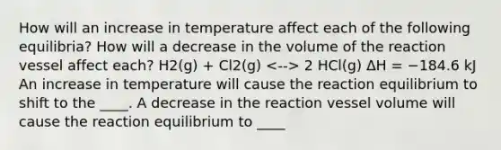 How will an increase in temperature affect each of the following equilibria? How will a decrease in the volume of the reaction vessel affect each? H2(g) + Cl2(g) 2 HCl(g) ΔH = −184.6 kJ An increase in temperature will cause the reaction equilibrium to shift to the ____. A decrease in the reaction vessel volume will cause the reaction equilibrium to ____