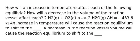 How will an increase in temperature affect each of the following equilibria? How will a decrease in the volume of the reaction vessel affect each? 2 H2(g) + O2(g) 2 H2O(g) ΔH = −483.6 kJ An increase in temperature will cause the reaction equilibrium to shift to the ____. A decrease in the reaction vessel volume will cause the reaction equilibrium to shift to the ____