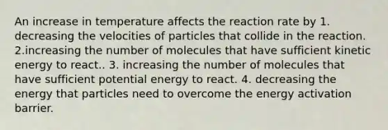 An increase in temperature affects the reaction rate by 1. decreasing the velocities of particles that collide in the reaction. 2.increasing the number of molecules that have sufficient kinetic energy to react.. 3. increasing the number of molecules that have sufficient potential energy to react. 4. decreasing the energy that particles need to overcome the energy activation barrier.