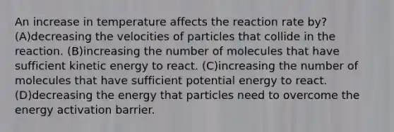 An increase in temperature affects the reaction rate by? (A)decreasing the velocities of particles that collide in the reaction. (B)increasing the number of molecules that have sufficient kinetic energy to react. (C)increasing the number of molecules that have sufficient potential energy to react. (D)decreasing the energy that particles need to overcome the energy activation barrier.