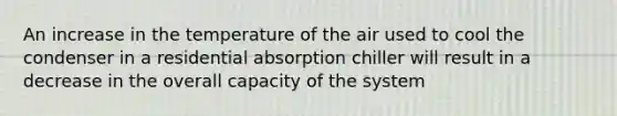 An increase in the temperature of the air used to cool the condenser in a residential absorption chiller will result in a decrease in the overall capacity of the system