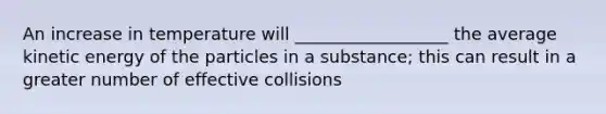 An increase in temperature will __________________ the average kinetic energy of the particles in a substance; this can result in a greater number of effective collisions