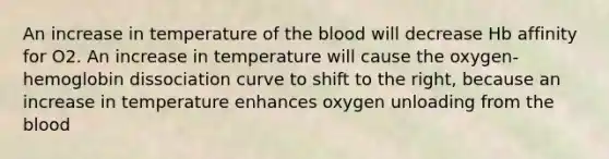 An increase in temperature of <a href='https://www.questionai.com/knowledge/k7oXMfj7lk-the-blood' class='anchor-knowledge'>the blood</a> will decrease Hb affinity for O2. An increase in temperature will cause the oxygen-hemoglobin dissociation curve to shift to the right, because an increase in temperature enhances oxygen unloading from the blood