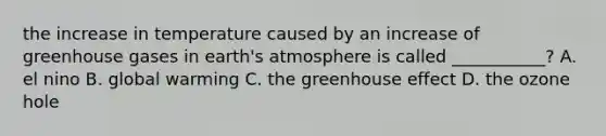 the increase in temperature caused by an increase of greenhouse gases in <a href='https://www.questionai.com/knowledge/kRonPjS5DU-earths-atmosphere' class='anchor-knowledge'>earth's atmosphere</a> is called ___________? A. el nino B. global warming C. the <a href='https://www.questionai.com/knowledge/kSLZFxwGpF-greenhouse-effect' class='anchor-knowledge'>greenhouse effect</a> D. the ozone hole