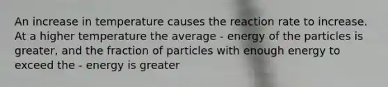 An increase in temperature causes the reaction rate to increase. At a higher temperature the average - energy of the particles is greater, and the fraction of particles with enough energy to exceed the - energy is greater