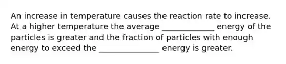 An increase in temperature causes the reaction rate to increase. At a higher temperature the average _____________ energy of the particles is greater and the fraction of particles with enough energy to exceed the _______________ energy is greater.