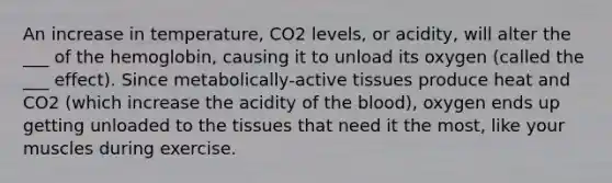 An increase in temperature, CO2 levels, or acidity, will alter the ___ of the hemoglobin, causing it to unload its oxygen (called the ___ effect). Since metabolically-active tissues produce heat and CO2 (which increase the acidity of the blood), oxygen ends up getting unloaded to the tissues that need it the most, like your muscles during exercise.