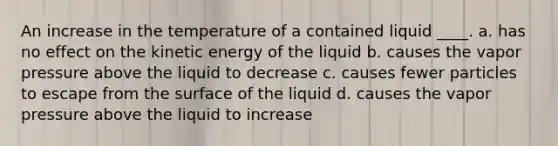 An increase in the temperature of a contained liquid ____. a. has no effect on the kinetic energy of the liquid b. causes the vapor pressure above the liquid to decrease c. causes fewer particles to escape from the surface of the liquid d. causes the vapor pressure above the liquid to increase