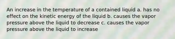 An increase in the temperature of a contained liquid a. has no effect on the kinetic energy of the liquid b. causes the vapor pressure above the liquid to decrease c. causes the vapor pressure above the liquid to increase