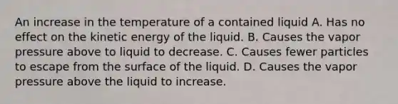 An increase in the temperature of a contained liquid A. Has no effect on the kinetic energy of the liquid. B. Causes the vapor pressure above to liquid to decrease. C. Causes fewer particles to escape from the surface of the liquid. D. Causes the vapor pressure above the liquid to increase.