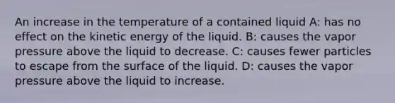 An increase in the temperature of a contained liquid A: has no effect on the kinetic energy of the liquid. B: causes the vapor pressure above the liquid to decrease. C: causes fewer particles to escape from the surface of the liquid. D: causes the vapor pressure above the liquid to increase.