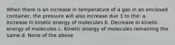 When there is an increase in temperature of a gas in an enclosed container, the pressure will also increase due 3 to the: a. Increase in kinetic energy of molecules b. Decrease in kinetic energy of molecules c. Kinetic energy of molecules remaining the same d. None of the above