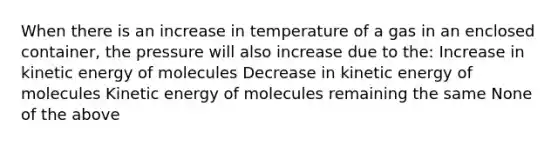 When there is an increase in temperature of a gas in an enclosed container, the pressure will also increase due to the: Increase in kinetic energy of molecules Decrease in kinetic energy of molecules Kinetic energy of molecules remaining the same None of the above