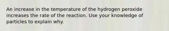 An increase in the temperature of the hydrogen peroxide increases the rate of the reaction. Use your knowledge of particles to explain why.