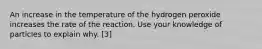 An increase in the temperature of the hydrogen peroxide increases the rate of the reaction. Use your knowledge of particles to explain why. [3]