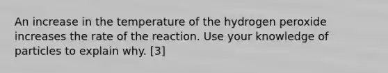 An increase in the temperature of the hydrogen peroxide increases the rate of the reaction. Use your knowledge of particles to explain why. [3]