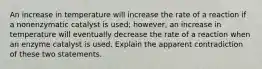 An increase in temperature will increase the rate of a reaction if a nonenzymatic catalyst is used; however, an increase in temperature will eventually decrease the rate of a reaction when an enzyme catalyst is used. Explain the apparent contradiction of these two statements.