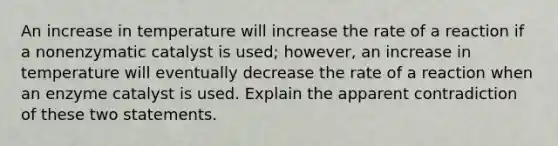 An increase in temperature will increase the rate of a reaction if a nonenzymatic catalyst is used; however, an increase in temperature will eventually decrease the rate of a reaction when an enzyme catalyst is used. Explain the apparent contradiction of these two statements.