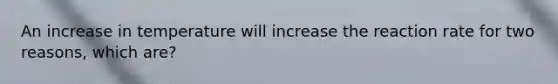 An increase in temperature will increase the reaction rate for two reasons, which are?