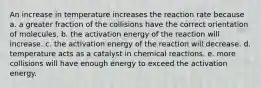 An increase in temperature increases the reaction rate because a. a greater fraction of the collisions have the correct orientation of molecules. b. the activation energy of the reaction will increase. c. the activation energy of the reaction will decrease. d. temperature acts as a catalyst in chemical reactions. e. more collisions will have enough energy to exceed the activation energy.