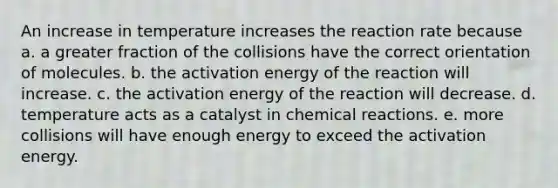 An increase in temperature increases the reaction rate because a. a greater fraction of the collisions have the correct orientation of molecules. b. the activation energy of the reaction will increase. c. the activation energy of the reaction will decrease. d. temperature acts as a catalyst in <a href='https://www.questionai.com/knowledge/kc6NTom4Ep-chemical-reactions' class='anchor-knowledge'>chemical reactions</a>. e. more collisions will have enough energy to exceed the activation energy.