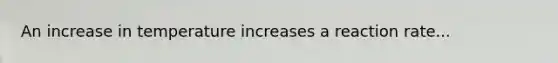 An increase in temperature increases a reaction rate...