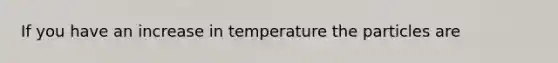 If you have an increase in temperature the particles are