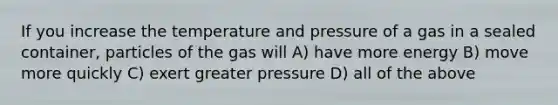 If you increase the temperature and pressure of a gas in a sealed container, particles of the gas will A) have more energy B) move more quickly C) exert greater pressure D) all of the above