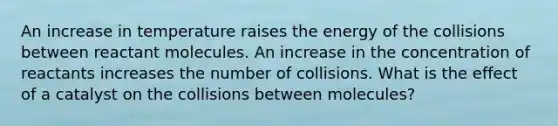 An increase in temperature raises the energy of the collisions between reactant molecules. An increase in the concentration of reactants increases the number of collisions. What is the effect of a catalyst on the collisions between molecules?