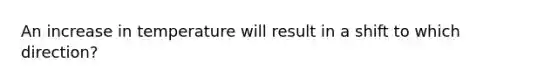 An increase in temperature will result in a shift to which direction?