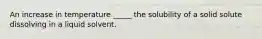 An increase in temperature _____ the solubility of a solid solute dissolving in a liquid solvent.