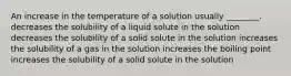 An increase in the temperature of a solution usually ________. decreases the solubility of a liquid solute in the solution decreases the solubility of a solid solute in the solution increases the solubility of a gas in the solution increases the boiling point increases the solubility of a solid solute in the solution