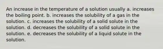 An increase in the temperature of a solution usually a. increases the boiling point. b. increases the solubility of a gas in the solution. c. increases the solubility of a solid solute in the solution. d. decreases the solubility of a solid solute in the solution. e. decreases the solubility of a liquid solute in the solution.