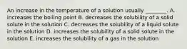 An increase in the temperature of a solution usually ________. A. increases the boiling point B. decreases the solubility of a solid solute in the solution C. decreases the solubility of a liquid solute in the solution D. increases the solubility of a solid solute in the solution E. increases the solubility of a gas in the solution