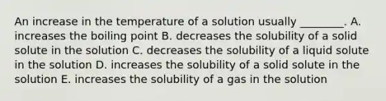 An increase in the temperature of a solution usually ________. A. increases the boiling point B. decreases the solubility of a solid solute in the solution C. decreases the solubility of a liquid solute in the solution D. increases the solubility of a solid solute in the solution E. increases the solubility of a gas in the solution