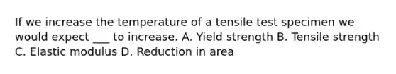 If we increase the temperature of a tensile test specimen we would expect ___ to increase. A. Yield strength B. Tensile strength C. Elastic modulus D. Reduction in area