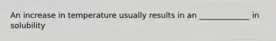 An increase in temperature usually results in an _____________ in solubility