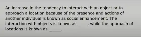 An increase in the tendency to interact with an object or to approach a location because of the presence and actions of another individual is known as social enhancement. The interaction with objects is known as _____, while the approach of locations is known as ______.