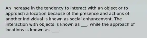 An increase in the tendency to interact with an object or to approach a location because of the presence and actions of another individual is known as social enhancement. The interaction with objects is known as ___, while the approach of locations is known as ____.