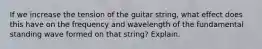 If we increase the tension of the guitar string, what effect does this have on the frequency and wavelength of the fundamental standing wave formed on that string? Explain.