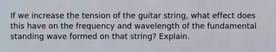 If we increase the tension of the guitar string, what effect does this have on the frequency and wavelength of the fundamental standing wave formed on that string? Explain.