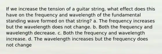 If we increase the tension of a guitar string, what effect does this have on the frequency and wavelength of the fundamental standing wave formed on that string? a. The frequency increases but the wavelength does not change. b. Both the frequency and wavelength decrease. c. Both the frequency and wavelength increase. d. The wavelength increases but the frequency does not change