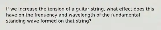 If we increase the tension of a guitar string, what effect does this have on the frequency and wavelength of the fundamental standing wave formed on that string?