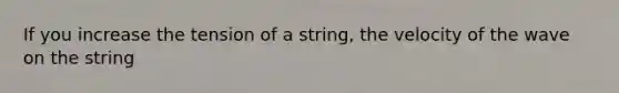 If you increase the tension of a string, the velocity of the wave on the string