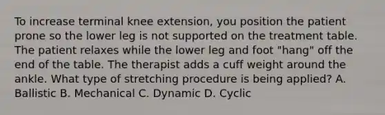 To increase terminal knee extension, you position the patient prone so the lower leg is not supported on the treatment table. The patient relaxes while the lower leg and foot "hang" off the end of the table. The therapist adds a cuff weight around the ankle. What type of stretching procedure is being applied? A. Ballistic B. Mechanical C. Dynamic D. Cyclic